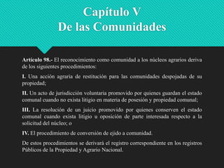 Capítulo V
De las Comunidades
Artículo 98.- El reconocimiento como comunidad a los núcleos agrarios deriva
de los siguientes procedimientos:
I. Una acción agraria de restitución para las comunidades despojadas de su
propiedad;
II. Un acto de jurisdicción voluntaria promovido por quienes guardan el estado
comunal cuando no exista litigio en materia de posesión y propiedad comunal;
III. La resolución de un juicio promovido por quienes conserven el estado
comunal cuando exista litigio u oposición de parte interesada respecto a la
solicitud del núcleo; o
IV. El procedimiento de conversión de ejido a comunidad.
De estos procedimientos se derivará el registro correspondiente en los registros
Públicos de la Propiedad y Agrario Nacional.

 