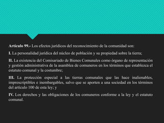 Artículo 99.- Los efectos jurídicos del reconocimiento de la comunidad son:
I. La personalidad jurídica del núcleo de población y su propiedad sobre la tierra;

II. La existencia del Comisariado de Bienes Comunales como órgano de representación
y gestión administrativa de la asamblea de comuneros en los términos que establezca el
estatuto comunal y la costumbre;
III. La protección especial a las tierras comunales que las hace inalienables,
imprescriptibles e inembargables, salvo que se aporten a una sociedad en los términos
del artículo 100 de esta ley; y
IV. Los derechos y las obligaciones de los comuneros conforme a la ley y el estatuto
comunal.

 