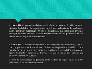 Artículo 100.- La comunidad determinará el uso de tierra, su división en según
distintas finalidades y la organización para el aprovechamiento de sus bienes.
Podrá constituir sociedades civiles o mercantiles, asociarse con terceros,
encargar la administración o ceder temporalmente el uso y disfrute de sus
bienes para su mejor aprovechamiento.

Artículo 101.- La comunidad implica el estado individual de comunero y, en su
caso, le permite a su titular el uso y disfrute de su parcela y la cesión de sus
derechos sobre la misma en favor de sus familiares y avecindados, así como el
aprovechamiento y beneficio de los bienes de uso común en los términos que
establezca el estatuto comunal.
Cuando no exista litigio, se presume como legítima la asignación de parcelas
existentes de hecho en la comunidad.

 
