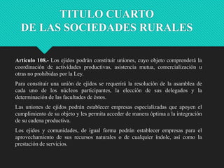 TITULO CUARTO
DE LAS SOCIEDADES RURALES
Artículo 108.- Los ejidos podrán constituir uniones, cuyo objeto comprenderá la
coordinación de actividades productivas, asistencia mutua, comercialización u
otras no prohibidas por la Ley.

Para constituir una unión de ejidos se requerirá la resolución de la asamblea de
cada uno de los núcleos participantes, la elección de sus delegados y la
determinación de las facultades de éstos.
Las uniones de ejidos podrán establecer empresas especializadas que apoyen el
cumplimiento de su objeto y les permita acceder de manera óptima a la integración
de su cadena productiva.
Los ejidos y comunidades, de igual forma podrán establecer empresas para el
aprovechamiento de sus recursos naturales o de cualquier índole, así como la
prestación de servicios.

 