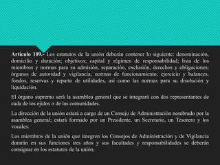 Artículo 109.- Los estatutos de la unión deberán contener lo siguiente: denominación,
domicilio y duración; objetivos; capital y régimen de responsabilidad; lista de los
miembros y normas para su admisión, separación, exclusión, derechos y obligaciones;
órganos de autoridad y vigilancia; normas de funcionamiento; ejercicio y balances;
fondos, reservas y reparto de utilidades, así como las normas para su disolución y
liquidación.
El órgano supremo será la asamblea general que se integrará con dos representantes de
cada de los ejidos o de las comunidades.
La dirección de la unión estará a cargo de un Consejo de Administración nombrado por la
asamblea general; estará formado por un Presidente, un Secretario, un Tesorero y los
vocales.
Los miembros de la unión que integren los Consejos de Administración y de Vigilancia
durarán en sus funciones tres años y sus facultades y responsabilidades se deberán
consignar en los estatutos de la unión.

 