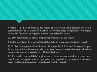 Artículo 112.- Los derechos de los socios de la sociedad serán transmisibles con el
consentimiento de la asamblea. Cuando la sociedad tenga obligaciones con alguna
institución financiera se requerirá además la autorización de ésta.
Las SPR constituirán su capital mediante aportaciones de sus socios:

I. En las sociedades de responsabilidad ilimitada no se requiere aportación inicial;
II. En las de responsabilidad limitada, la aportación inicial será la necesaria para
formar un capital mínimo que deberá ser equivalente a setecientas veces el salario
mínimo diario general vigente en el Distrito Federal;
III. En las de responsabilidad suplementada, la aportación inicial será la necesaria
para formar un capital mínimo, que deberá ser equivalente a trescientos cincuenta
veces el salario mínimo diario general en el Distrito Federal.

 