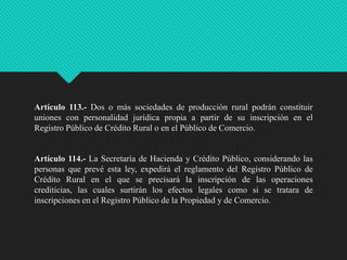 Artículo 113.- Dos o más sociedades de producción rural podrán constituir
uniones con personalidad jurídica propia a partir de su inscripción en el
Registro Público de Crédito Rural o en el Público de Comercio.

Artículo 114.- La Secretaría de Hacienda y Crédito Público, considerando las
personas que prevé esta ley, expedirá el reglamento del Registro Público de
Crédito Rural en el que se precisará la inscripción de las operaciones
crediticias, las cuales surtirán los efectos legales como si se tratara de
inscripciones en el Registro Público de la Propiedad y de Comercio.

 