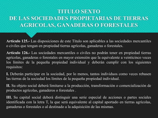 TITULO SEXTO
DE LAS SOCIEDADES PROPIETARIAS DE TIERRAS
AGRICOLAS, GANADERAS O FORESTALES
Artículo 125.- Las disposiciones de este Título son aplicables a las sociedades mercantiles
o civiles que tengan en propiedad tierras agrícolas, ganaderas o forestales.
Artículo 126.- Las sociedades mercantiles o civiles no podrán tener en propiedad tierras
agrícolas, ganaderas o forestales en mayor extensión que la equivalente a veinticinco veces
los límites de la pequeña propiedad individual y deberán cumplir con los siguientes
requisitos:
I. Deberán participar en la sociedad, por lo menos, tantos individuos como veces rebasen
las tierras de la sociedad los límites de la pequeña propiedad individual.

II. Su objeto social deberá limitarse a la producción, transformación o comercialización de
productos agrícolas, ganaderos o forestales .
III. Su capital social deberá distinguir una serie especial de acciones o partes sociales
identificada con la letra T, la que será equivalente al capital aportado en tierras agrícolas,
ganaderas o forestales o al destinado a la adquisición de las mismas.

 