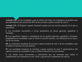 Artículo 130.- En las sociedades a que se refiere este título, los extranjeros no podrán tener
una participación que exceda del 49% de las acciones o partes sociales de serie T.
Artículo 131.- El Registro Agrario Nacional contará con una sección especial en la que se
inscribirán:
I. Las sociedades mercantiles o civiles propietarias de tierras agrícolas, ganaderas o
forestales;
II. Las superficies, linderos y colindancias de los predios agrícolas, ganaderos o forestales
propiedad de las sociedades a que se refiere la fracción anterior, con indicación de la clase y
uso de sus tierras;
III. Los individuos tenedores de acciones o partes sociales de serie T de las sociedades a que
se refiere la fracción I de este artículo;

IV. Las sociedades tenedoras de acciones o partes sociales de serie T representativas del
capital social de las sociedades a que se refiere la fracción I de este artículo;
V. Los demás actos, documentos o información que sea necesaria para vigilar el
cumplimiento de lo dispuesto en este Título y que prevea el reglamento de esta ley.

 
