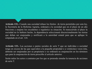 Artículo 132.- Cuando una sociedad rebase los límites de tierra permitidos por esta ley,
la Secretaría de la Reforma Agraria, ordenará a la sociedad que en el plazo de un año
fraccione y enajene los excedentes o regularice su situación. Si transcurrido el plazo la
sociedad no lo hubiere hecho, la dependencia seleccionará discrecionalmente las tierras
que deban ser enajenadas y notificará a la autoridad estatal para que se aplique lo
estipulado en el art. 124.

Artículo 133.- Las acciones o partes sociales de serie T que un individuo o sociedad
tenga en exceso de las que equivalen a la pequeña propiedad o a veinticinco veces ésta,
deberán ser enajenadas por su propietario o se ordenará su enajenación en los términos
que para la enajenación de tierra prescribe el artículo anterior.
Serán nulos los actos o contratos por los que se pretenda simular la tenencia de acciones
de serie T.

 