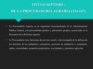 TITULO SEPTIMO :
DE LA PROCURADURIA AGRARIA (134-147)

 La Procuraduría Agraria es un organismo descentralizado de la Administración
Pública Federal, con personalidad jurídica y patrimonio propios, sectorizado en la
Secretaría de la Reforma Agraria.
 La Procuraduría tiene funciones de servicio social y está encargada de la defensa de
los derechos de los ejidatarios, comuneros, sucesores de ejidatarios o comuneros,
ejidos, comunidades, pequeños propietarios, avecindados y jornaleros agrícolas.

 
