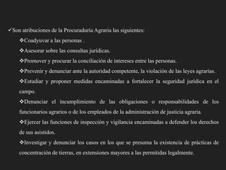 Son atribuciones de la Procuraduría Agraria las siguientes:
Coadyuvar a las personas .

Asesorar sobre las consultas jurídicas.
Promover y procurar la conciliación de intereses entre las personas.
Prevenir y denunciar ante la autoridad competente, la violación de las leyes agrarias.
Estudiar y proponer medidas encaminadas a fortalecer la seguridad jurídica en el

campo.
Denunciar el incumplimiento de las obligaciones o responsabilidades de los
funcionarios agrarios o de los empleados de la administración de justicia agraria.
Ejercer las funciones de inspección y vigilancia encaminadas a defender los derechos
de sus asistidos.
Investigar y denunciar los casos en los que se presuma la existencia de prácticas de
concentración de tierras, en extensiones mayores a las permitidas legalmente.

 