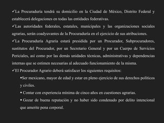 La Procuraduría tendrá su domicilio en la Ciudad de México, Distrito Federal y
establecerá delegaciones en todas las entidades federativas.
Las autoridades federales, estatales, municipales y las organizaciones sociales
agrarias, serán coadyuvantes de la Procuraduría en el ejercicio de sus atribuciones.
La Procuraduría Agraria estará presidida por un Procurador, Subprocuradores,

sustitutos del Procurador, por un Secretario General y por un Cuerpo de Servicios
Periciales, así como por las demás unidades técnicas, administrativas y dependencias
internas que se estimen necesarias al adecuado funcionamiento de la misma.
El Procurador Agrario deberá satisfacer los siguientes requisitos:

Ser mexicano, mayor de edad y estar en pleno ejercicio de sus derechos políticos
y civiles.
 Contar con experiencia mínima de cinco años en cuestiones agrarias.
 Gozar de buena reputación y no haber sido condenado por delito intencional
que amerite pena corporal.

 