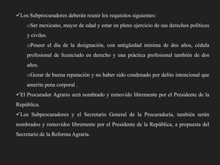 Los Subprocuradores deberán reunir los requisitos siguientes:
oSer mexicano, mayor de edad y estar en pleno ejercicio de sus derechos políticos
y civiles.
oPoseer el día de la designación, con antigüedad mínima de dos años, cédula
profesional de licenciado en derecho y una práctica profesional también de dos

años.
oGozar de buena reputación y no haber sido condenado por delito intencional que
amerite pena corporal .
El Procurador Agrario será nombrado y removido libremente por el Presidente de la

República.
Los Subprocuradores y el Secretario General de la Procuraduría, también serán
nombrados y removidos libremente por el Presidente de la República, a propuesta del
Secretario de la Reforma Agraria.

 