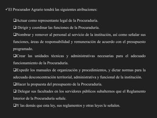 El Procurador Agrario tendrá las siguientes atribuciones:

Actuar como representante legal de la Procuraduría.
 Dirigir y coordinar las funciones de la Procuraduría.
Nombrar y remover al personal al servicio de la institución, así como señalar sus
funciones, áreas de responsabilidad y remuneración de acuerdo con el presupuesto
programado.
Crear las unidades técnicas y administrativas necesarias para el adecuado
funcionamiento de la Procuraduría.
Expedir los manuales de organización y procedimientos, y dictar normas para la
adecuada desconcentración territorial, administrativa y funcional de la institución.
Hacer la propuesta del presupuesto de la Procuraduría.
 Delegar sus facultades en los servidores públicos subalternos que el Reglamento
Interior de la Procuraduría señale.
Y las demás que esta ley, sus reglamentos y otras leyes le señalen.

 