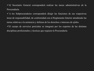 Al Secretario General corresponderá realizar las tareas administrativas de la
Procuraduría.
 A los Subprocuradores corresponderá dirigir las funciones de sus respectivas
áreas de responsabilidad, de conformidad con el Reglamento Interior atendiendo las
tareas relativas a la asistencia y defensa de los derechos e intereses de ejidos.
El cuerpo de servicios periciales se integrará por los expertos de las distintas
disciplinas profesionales y técnicas que requiera la Procuraduría.

 