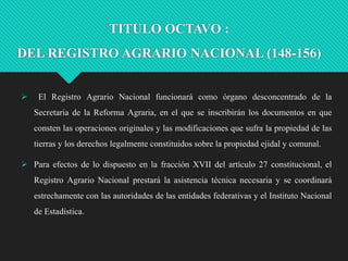 TITULO OCTAVO :

DEL REGISTRO AGRARIO NACIONAL (148-156)


El Registro Agrario Nacional funcionará como órgano desconcentrado de la
Secretaría de la Reforma Agraria, en el que se inscribirán los documentos en que
consten las operaciones originales y las modificaciones que sufra la propiedad de las
tierras y los derechos legalmente constituidos sobre la propiedad ejidal y comunal.

 Para efectos de lo dispuesto en la fracción XVII del artículo 27 constitucional, el
Registro Agrario Nacional prestará la asistencia técnica necesaria y se coordinará

estrechamente con las autoridades de las entidades federativas y el Instituto Nacional
de Estadística.

 