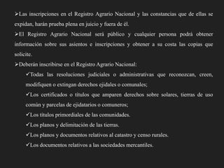 Las inscripciones en el Registro Agrario Nacional y las constancias que de ellas se
expidan, harán prueba plena en juicio y fuera de él.
El Registro Agrario Nacional será público y cualquier persona podrá obtener

información sobre sus asientos e inscripciones y obtener a su costa las copias que
solicite.
Deberán inscribirse en el Registro Agrario Nacional:
Todas las resoluciones judiciales o administrativas que reconozcan, creen,
modifiquen o extingan derechos ejidales o comunales;
Los certificados o títulos que amparen derechos sobre solares, tierras de uso
común y parcelas de ejidatarios o comuneros;
Los títulos primordiales de las comunidades.
Los planos y delimitación de las tierras.
Los planos y documentos relativos al catastro y censo rurales.
Los documentos relativos a las sociedades mercantiles.

 