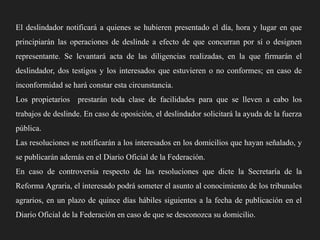 El deslindador notificará a quienes se hubieren presentado el día, hora y lugar en que
principiarán las operaciones de deslinde a efecto de que concurran por sí o designen

representante. Se levantará acta de las diligencias realizadas, en la que firmarán el
deslindador, dos testigos y los interesados que estuvieren o no conformes; en caso de
inconformidad se hará constar esta circunstancia.
Los propietarios prestarán toda clase de facilidades para que se lleven a cabo los
trabajos de deslinde. En caso de oposición, el deslindador solicitará la ayuda de la fuerza
pública.
Las resoluciones se notificarán a los interesados en los domicilios que hayan señalado, y
se publicarán además en el Diario Oficial de la Federación.
En caso de controversia respecto de las resoluciones que dicte la Secretaría de la
Reforma Agraria, el interesado podrá someter el asunto al conocimiento de los tribunales
agrarios, en un plazo de quince días hábiles siguientes a la fecha de publicación en el

Diario Oficial de la Federación en caso de que se desconozca su domicilio.

 