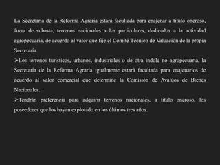 La Secretaría de la Reforma Agraria estará facultada para enajenar a titulo oneroso,
fuera de subasta, terrenos nacionales a los particulares, dedicados a la actividad
agropecuaria, de acuerdo al valor que fije el Comité Técnico de Valuación de la propia
Secretaría.

Los terrenos turísticos, urbanos, industriales o de otra índole no agropecuaria, la
Secretaría de la Reforma Agraria igualmente estará facultada para enajenarlos de
acuerdo al valor comercial que determine la Comisión de Avalúos de Bienes
Nacionales.

Tendrán preferencia para adquirir terrenos nacionales, a titulo oneroso, los
poseedores que los hayan explotado en los últimos tres años.

 