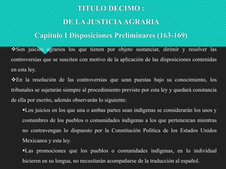 TITULO DECIMO :

DE LA JUSTICIA AGRARIA
Capítulo I Disposiciones Preliminares (163-169)
Son juicios agrarios los que tienen por objeto sustanciar, dirimir y resolver las

controversias que se susciten con motivo de la aplicación de las disposiciones contenidas
en esta ley.
En la resolución de las controversias que sean puestas bajo su conocimiento, los
tribunales se sujetarán siempre al procedimiento previsto por esta ley y quedará constancia

de ella por escrito, además observarán lo siguiente:
Los juicios en los que una o ambas partes sean indígenas se considerarán los usos y
costumbres de los pueblos o comunidades indígenas a los que pertenezcan mientras
no contravengan lo dispuesto por la Constitución Política de los Estados Unidos
Mexicanos y esta ley.
Las promociones que los pueblos o comunidades indígenas, en lo individual
hicieren en su lengua, no necesitarán acompañarse de la traducción al español.

 