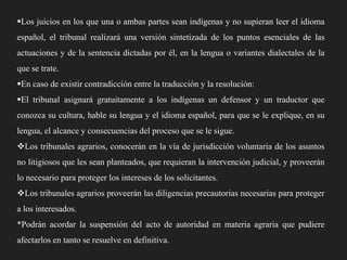 Los juicios en los que una o ambas partes sean indígenas y no supieran leer el idioma
español, el tribunal realizará una versión sintetizada de los puntos esenciales de las
actuaciones y de la sentencia dictadas por él, en la lengua o variantes dialectales de la

que se trate.
En caso de existir contradicción entre la traducción y la resolución:
El tribunal asignará gratuitamente a los indígenas un defensor y un traductor que
conozca su cultura, hable su lengua y el idioma español, para que se le explique, en su
lengua, el alcance y consecuencias del proceso que se le sigue.
Los tribunales agrarios, conocerán en la vía de jurisdicción voluntaria de los asuntos
no litigiosos que les sean planteados, que requieran la intervención judicial, y proveerán
lo necesario para proteger los intereses de los solicitantes.
Los tribunales agrarios proveerán las diligencias precautorias necesarias para proteger
a los interesados.
*Podrán acordar la suspensión del acto de autoridad en materia agraria que pudiere

afectarlos en tanto se resuelve en definitiva.

 