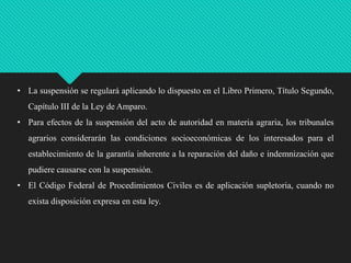 • La suspensión se regulará aplicando lo dispuesto en el Libro Primero, Título Segundo,

Capítulo III de la Ley de Amparo.
• Para efectos de la suspensión del acto de autoridad en materia agraria, los tribunales
agrarios considerarán las condiciones socioeconómicas de los interesados para el
establecimiento de la garantía inherente a la reparación del daño e indemnización que
pudiere causarse con la suspensión.
• El Código Federal de Procedimientos Civiles es de aplicación supletoria, cuando no
exista disposición expresa en esta ley.

 