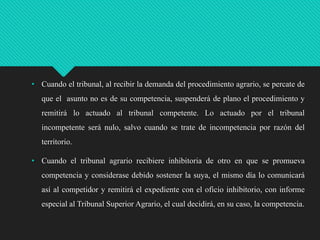 • Cuando el tribunal, al recibir la demanda del procedimiento agrario, se percate de
que el asunto no es de su competencia, suspenderá de plano el procedimiento y
remitirá lo actuado al tribunal competente. Lo actuado por el tribunal
incompetente será nulo, salvo cuando se trate de incompetencia por razón del

territorio.
• Cuando el tribunal agrario recibiere inhibitoria de otro en que se promueva
competencia y considerase debido sostener la suya, el mismo día lo comunicará
así al competidor y remitirá el expediente con el oficio inhibitorio, con informe
especial al Tribunal Superior Agrario, el cual decidirá, en su caso, la competencia.

 