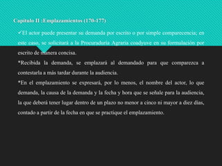 Capítulo II :Emplazamientos (170-177)
El actor puede presentar su demanda por escrito o por simple comparecencia; en
este caso, se solicitará a la Procuraduría Agraria coadyuve en su formulación por
escrito de manera concisa.
*Recibida la demanda, se emplazará al demandado para que comparezca a

contestarla a más tardar durante la audiencia.
*En el emplazamiento se expresará, por lo menos, el nombre del actor, lo que
demanda, la causa de la demanda y la fecha y hora que se señale para la audiencia,
la que deberá tener lugar dentro de un plazo no menor a cinco ni mayor a diez días,

contado a partir de la fecha en que se practique el emplazamiento.

 