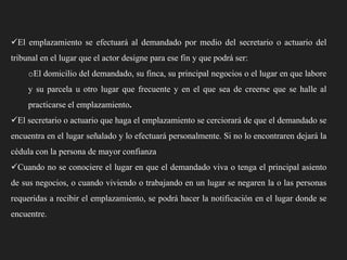 El emplazamiento se efectuará al demandado por medio del secretario o actuario del
tribunal en el lugar que el actor designe para ese fin y que podrá ser:
oEl domicilio del demandado, su finca, su principal negocios o el lugar en que labore
y su parcela u otro lugar que frecuente y en el que sea de creerse que se halle al
practicarse el emplazamiento.
El secretario o actuario que haga el emplazamiento se cerciorará de que el demandado se

encuentra en el lugar señalado y lo efectuará personalmente. Si no lo encontraren dejará la
cédula con la persona de mayor confianza
Cuando no se conociere el lugar en que el demandado viva o tenga el principal asiento
de sus negocios, o cuando viviendo o trabajando en un lugar se negaren la o las personas

requeridas a recibir el emplazamiento, se podrá hacer la notificación en el lugar donde se
encuentre.

 