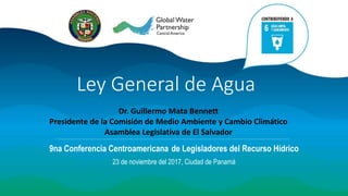 Ley General de Agua
9na Conferencia Centroamericana de Legisladores del Recurso Hídrico
23 de noviembre del 2017, Ciudad de Panamá
Dr. Guillermo Mata Bennett
Presidente de la Comisión de Medio Ambiente y Cambio Climático
Asamblea Legislativa de El Salvador
 