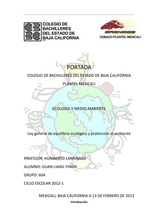 PORTADA
 COLEGIO DE BACHILLERES DEL ESTADO DE BAJA CALIFORNIA
                     PLANTEL MEXICALI




               ECOLOGÍA Y MEDIO AMBIENTE




 Ley general de equilibrio ecológico y protección al ambiente




PROFESOR: HUMBERTO LARRINAGA
ALUMNO: GUAN LIANG YINGYI
GRUPO: 604
CICLO ESCOLAR 2012-1

       MEXICALI, BAJA CALIFORNIA A 13 DE FEBRERO DE 2012
                          Introducción
 