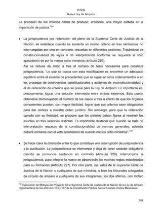 IILSEN
                                       Nueva Ley de Amparo


La precisión de los criterios habrá de producir, entonces, una mayor certeza en la
impartición de justicia.104


•     La jurisprudencia por reiteración del pleno de la Suprema Corte de Justicia de la
      Nación, se establece cuando se sustente un mismo criterio en tres sentencias no
      interrumpidas por otra en contrario, resueltas en diferentes sesiones. Tratándose de
      constitucionalidad de leyes o de interpretación conforme se requerirá el voto
      aprobatorio de por lo menos ocho ministros (artículo 220).
      Así se reduce de cinco a tres el número de tesis necesarias para constituir
      jurisprudencia. “Lo que se busca con esta modificación es encontrar un adecuado
      equilibrio entre el sistema de precedentes que se sigue en otros ordenamientos o en
      los procesos de controversias constitucionales y acciones de inconstitucionalidad y
      el de reiteración de criterios que se prevé para la Ley de Amparo. Lo importante es,
      precisamente, lograr una solución intermedia entre ambos extremos. Esto puede
      obtenerse disminuyendo el número de los casos a tres a efecto de que los órganos
      competentes puedan, con mayor facilidad, lograr que sus criterios sean obligatorios
      para dar certeza a nuestro orden jurídico. Sin embargo, para que la reiteración
      cumpla con su finalidad, se propone que los criterios deban fijarse al resolver los
      asuntos en tres sesiones distintas. Es importante destacar que cuando se trate de
      interpretación respecto de la constitucionalidad de normas generales, además
      deberá contarse con el voto aprobatorio de cuando menos ocho ministros”.105


•     Se hace clara la distinción entre lo que constituye una interrupción de jurisprudencia
      y la sustitución. La jurisprudencia se interrumpe y deja de tener carácter obligatorio
      cuando se pronuncie sentencia en contrario (Artículo 226). Interrumpida la
      jurisprudencia, para integrar la nueva se observarán las mismas reglas establecidas
      para su formación (Artículo 227). Por otra parte, las salas de la Suprema Corte de
      Justicia de la Nación o cualquiera de sus ministros, o bien los tribunales colegiados
      de circuito de amparo o cualquiera de sus integrantes, los dos últimos, con motivo

104
   Exposición de Motivos del Proyecto de la Suprema Corte de Justicia de la Nación de la Ley de Amparo
reglamentaria de los artículos 103 y 107 de la Constitución Política de los Estados Unidos Mexicanos.



                                                                                                  108
 