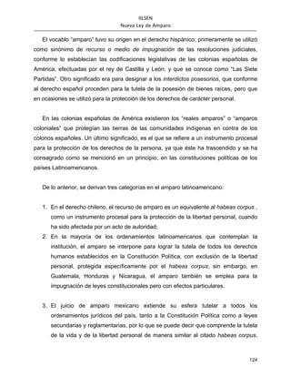 IILSEN
                                  Nueva Ley de Amparo


   El vocablo “amparo” tuvo su origen en el derecho hispánico; primeramente se utilizó
como sinónimo de recurso o medio de impugnación de las resoluciones judiciales,
conforme lo establecían las codificaciones legislativas de las colonias españolas de
América, efectuadas por el rey de Castilla y León, y que se conoce como “Las Siete
Partidas”. Otro significado era para designar a los interdictos posesorios, que conforme
al derecho español proceden para la tutela de la posesión de bienes raíces, pero que
en ocasiones se utilizó para la protección de los derechos de carácter personal.


   En las colonias españolas de América existieron los “reales amparos” o “amparos
coloniales” que protegían las tierras de las comunidades indígenas en contra de los
colonos españoles. Un último significado, es el que se refiere a un instrumento procesal
para la protección de los derechos de la persona, ya que éste ha trascendido y se ha
consagrado como se mencionó en un principio, en las constituciones políticas de los
países Latinoamericanos.


   De lo anterior, se derivan tres categorías en el amparo latinoamericano:


   1. En el derecho chileno, el recurso de amparo es un equivalente al habeas corpus ,
      como un instrumento procesal para la protección de la libertad personal, cuando
      ha sido afectada por un acto de autoridad;
   2. En la mayoría de los ordenamientos latinoamericanos que contemplan la
      institución, el amparo se interpone para lograr la tutela de todos los derechos
      humanos establecidos en la Constitución Política, con exclusión de la libertad
      personal, protegida específicamente por el habeas corpus; sin embargo, en
      Guatemala, Honduras y Nicaragua, el amparo también se emplea para la
      impugnación de leyes constitucionales pero con efectos particulares.


   3. El juicio de amparo mexicano extiende su esfera tutelar a todos los
      ordenamientos jurídicos del país, tanto a la Constitución Política como a leyes
      secundarias y reglamentarias, por lo que se puede decir que comprende la tutela
      de la vida y de la libertad personal de manera similar al citado habeas corpus,



                                                                                    124
 