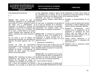 LEY DE AMPARO, REGLAMENTARIA DE LOS
 ARTICULOS 103 Y 107 DE LA CONSTITUCION          PROYECTO DE NUEVA LEY DE AMPARO
                                                                                                             COMENTARIOS
    POLITICA DE LOS ESTADOS UNIDOS                DE LA SUPREMA CORTE DE JUSTICIA
              MEXICANOS

a las disposiciones de esta ley.              la vida, deportación, destierro, alguno de      Se perfecciona la forma como opera la
                                              los prohibidos por el artículo 22 de la         suspensión en todas las materias, a través
(….)
                                              Constitución Política de los Estados Unidos     de las siguientes medidas:
                                              Mexicanos, así como la incorporación
Articulo 173.- Cuando se trate de forzosa al ejército, armada o fuerza aérea                  a) Privilegiar la discrecionalidad de los
sentencias definitivas o de resoluciones nacionales.                                             jueces;
que pongan fin al juicio, dictadas en juicios En este caso, la suspensión se decretará        b) Facultar al juez de distrito para solicitar
del orden civil o administrativo, la en el auto de admisión de la demanda,                       documentos y ordenar diligencias para
suspensión se decretara a instancia del comunicándose sin demora a la autoridad                  resolver sobre la suspensión definitiva;
agraviado, si concurren los requisitos que responsable, por cualquier medio que
                                                                                              c) Establecer      expresamente    como
establece el articulo 124, o el articulo 125 permita lograr su inmediato cumplimiento.
                                                                                                 requisito para el otorgamiento de la
en su caso, y surtirá efecto si se otorga
                                                                                                 suspensión la apariencia de buen
caución bastante para responder de los
                                                                                                 derecho, pero se obliga al juez a
daños y perjuicios que pueda ocasionar a Artículo 125. El incidente de suspensión
                                                                                                 ponderar entre este requisito y la no
tercero.                                      se abrirá de oficio y se sujetará en lo
                                                                                                 afectación del interés social;
                                              conducente al trámite previsto para la
En los casos a que se refieren las
                                              suspensión a instancia de parte, en los         d) Otorgar efectos restitutorios a la
disposiciones anteriores, son aplicables los
                                              siguientes casos:                                  suspensión cuando la naturaleza del
artículos 125 párrafo segundo, 126, 127 y
                                                                                                 acto lo permita, y
128.                                          I. Deportación o extradición, y
                                                                                              e) Establecer que la suspensión puede
Cuando     se     trate   de  resoluciones    II. Siempre que se trate de algún acto que,
                                                                                                 obligar a particulares.
pronunciadas en juicios del orden civil, la   si llegare a consumarse, haría físicamente
suspensión y las providencias sobre           imposible restituir al quejoso en el goce del
admisión de fianzas y contrafianzas, se       derecho reclamado.
dictaran de plano, dentro del preciso
termino de tres días hábiles.
                                          Artículo 126. Con excepción de los casos
                                          en que proceda de oficio, la suspensión se
Articulo 174.- Tratándose de laudos o de decretará, en todas las materias, siempre
resoluciones que pongan fin al juicio, que concurran los requisitos siguientes:
dictados por tribunales del trabajo, la
                                          I. Que la solicite el quejoso;
suspensión se concederá en los casos en
que, a juicio del presidente del tribunal II. Que no se siga perjuicio al interés social
respectivo, no se ponga a la parte que ni se contravengan disposiciones de orden



                                                                                                                                       143
 