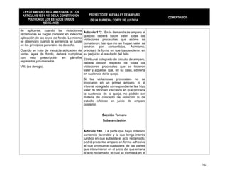 LEY DE AMPARO, REGLAMENTARIA DE LOS
 ARTICULOS 103 Y 107 DE LA CONSTITUCION         PROYECTO DE NUEVA LEY DE AMPARO
                                                                                             COMENTARIOS
    POLITICA DE LOS ESTADOS UNIDOS               DE LA SUPREMA CORTE DE JUSTICIA
              MEXICANOS

de aplicarse, cuando las violaciones
                                          Artículo 172. En la demanda de amparo el
reclamadas se hagan consistir en inexacta
                                          quejoso deberá hacer valer todas las
aplicación de las leyes de fondo. Lo mismo
                                          violaciones procesales que estime se
se observara cuando la sentencia se funde
                                          cometieron; las que no se hagan valer se
en los principios generales de derecho.
                                          tendrán por consentidas. Asimismo,
Cuando se trate de inexacta aplicación de precisará la forma en que trascendieron en
varias leyes de fondo, deberá cumplirse su perjuicio al resultado del fallo.
con esta prescripción en párrafos
                                          El tribunal colegiado de circuito de amparo,
separados y numerados.
                                          deberá decidir respecto de todas las
VIII. (se deroga).                        violaciones procesales que se hicieron
                                          valer y aquellas que, en su caso, advierta
                                          en suplencia de la queja.
                                             Si las violaciones procesales no se
                                             invocaron en un primer amparo, ni el
                                             tribunal colegiado correspondiente las hizo
                                             valer de oficio en los casos en que proceda
                                             la suplencia de la queja, no podrán ser
                                             materia de concepto de violación ni de
                                             estudio oficioso en juicio de amparo
                                             posterior.


                                                          Sección Tercera
                                                          Substanciación


                                             Artículo 180. La parte que haya obtenido
                                             sentencia favorable y la que tenga interés
                                             jurídico en que subsista el acto reclamado,
                                             podrá presentar amparo en forma adhesiva
                                             al que promueva cualquiera de las partes
                                             que intervinieron en el juicio del que emana
                                             el acto reclamado, el cual se tramitará en el


                                                                                                           162
 