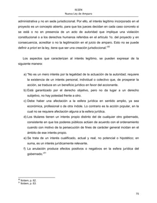 IILSEN
                                      Nueva Ley de Amparo


administrativa y no en sede jurisdiccional. Por ello, el interés legítimo incorporado en el
proyecto es un concepto abierto, para que los jueces decidan en cada caso concreto si
se está o no en presencia de un acto de autoridad que implique una violación
constitucional o a los derechos humanos referidos en el artículo 1o. del proyecto y en
consecuencia, acreditar o no la legitimación en el juicio de amparo. Esto no se puede
definir a priori en la ley, tiene que ser una creación jurisdiccional.”50


      Los aspectos que caracterizan al interés legítimo, se pueden expresar de la
siguiente manera:


       a) “No es un mero interés por la legalidad de la actuación de la autoridad; requiere
          la existencia de un interés personal, individual o colectivo que, de prosperar la
          acción, se traduce en un beneficio jurídico en favor del accionante.
       b) Está garantizado por el derecho objetivo, pero no da lugar a un derecho
          subjetivo, no hay potestad frente a otro.
       c) Debe haber una afectación a la esfera jurídica en sentido amplio, ya sea
          económica, profesional o de otra índole. Lo contrario es la acción popular, en la
          cual no se requiere afectación alguna a la esfera jurídica.
       d) Los titulares tienen un interés propio distinto del de cualquier otro gobernado,
          consistente en que los poderes públicos actúen de acuerdo con el ordenamiento
          cuando con motivo de la persecución de fines de carácter general incidan en el
          ámbito de ese interés propio.
       e) Se trata de un interés cualificado, actual y real, no potencial o hipotético; en
          suma, es un interés jurídicamente relevante.
       f) La anulación produce efectos positivos o negativos en la esfera jurídica del
          gobernado.”51




50
     Ibídem, p. 62.
51
     Ibídem, p. 63.



                                                                                        75
 