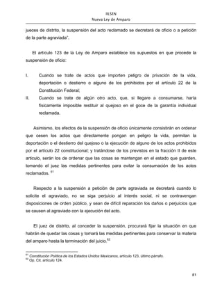 IILSEN
                                            Nueva Ley de Amparo


jueces de distrito, la suspensión del acto reclamado se decretará de oficio o a petición
de la parte agraviada”.


      El artículo 123 de la Ley de Amparo establece los supuestos en que procede la
suspensión de oficio:


I.        Cuando se trate de actos que importen peligro de privación de la vida,
          deportación o destierro o alguno de los prohibidos por el artículo 22 de la
          Constitución Federal;
II.       Cuando se trate de algún otro acto, que, si llegare a consumarse, haría
          físicamente imposible restituir al quejoso en el goce de la garantía individual
          reclamada.


       Asimismo, los efectos de la suspensión de oficio únicamente consistirán en ordenar
que cesen los actos que directamente pongan en peligro la vida, permitan la
deportación o el destierro del quejoso o la ejecución de alguno de los actos prohibidos
por el artículo 22 constitucional; y tratándose de los previstos en la fracción II de este
articulo, serán los de ordenar que las cosas se mantengan en el estado que guarden,
tomando el juez las medidas pertinentes para evitar la consumación de los actos
reclamados. 61


       Respecto a la suspensión a petición de parte agraviada se decretará cuando lo
solicite el agraviado, no se siga perjuicio al interés social, ni se contravengan
disposiciones de orden público, y sean de difícil reparación los daños o perjuicios que
se causen al agraviado con la ejecución del acto.


       El juez de distrito, al conceder la suspensión, procurará fijar la situación en que
habrán de quedar las cosas y tomará las medidas pertinentes para conservar la materia
del amparo hasta la terminación del juicio.62

61
     Constitución Política de los Estados Unidos Mexicanos, artículo 123, último párrafo.
62
     Op. Cit. artículo 124.



                                                                                            81
 