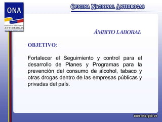 ÁMBITO LABORAL OBJETIVO: Fortalecer el Seguimiento y control para el desarrollo de Planes y Programas para la prevención del consumo de alcohol, tabaco y otras drogas dentro de las empresas públicas y privadas del país. 