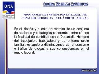 PROGRAMAS DE PREVENCIÓN INTEGRAL DEL CONSUMO DE DROGAS EN EL ÁMBITO LABORAL. Es el diseño y puesta en marcha de un conjunto de acciones y estrategias coherentes entre sí, con la finalidad de contribuir con el Desarrollo Humano del trabajador, trabajadora y su entorno socio familiar, evitando o disminuyendo así el consumo o tráfico de drogas y sus consecuencias en el medio laboral. 