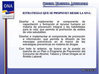ESTRATEGIAS QUE SE PROPONEN DESDE LA ONA: Diseñar e implementar el componente de capacitación y formación al recurso humano en materia de prevención integral y las habilidades para la vida, que permita la promoción de estilos de vida saludables. Diseñar e implementar el componente de promoción e información, que permita la difusión de los mensajes preventivos en el marco de las estrategias preventivas en materia de drogas. Con todo lo anterior, se busca es la puesta en marcha de un Plan o Programa de Prevención del Consumo de Alcohol, Tabaco y Otras Drogas en el Ámbito Laboral. 