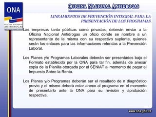 LINEAMIENTOS DE PREVENCIÓN INTEGRAL PARA LA PRESENTACIÓN DE LOS PROGRAMAS Las empresas tanto públicas como privadas, deberán enviar a la Oficina Nacional Antidrogas un oficio donde se nombre a un representante de la misma con su respectivo suplente, quienes serán los enlaces para las informaciones referidas a la Prevención Laboral. Los Planes y/o Programas Laborales deberán ser presentados bajo el Formato establecido por la ONA para tal fin, además de anexar copia de la Planilla otorgada por el SENIAT al momento de pagar el Impuesto Sobre la Renta. Los Planes y/o Programas deberán ser el resultado de n diagnóstico previo y el mismo deberá estar anexo al programa en el momento de presentarlo ante la ONA para su revisión y aprobación respectiva. 