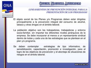 LINEAMIENTOS DE PREVENCIÓN INTEGRAL PARA LA PRESENTACIÓN DE LOS PROGRAMAS El objeto social de los Planes y/o Programas deben estar dirigidos principalmente a la prevención integral del consumo de alcohol, tabaco y otras drogas en el ámbito laboral. La población objetivo son los trabajadores, trabajadoras y entorno socio-familiar, sin importar los diferentes niveles jerárquicos de la empresa. Se debe incorporar al menos a un representante sindical dentro de todas y cada una de las estrategias que se plantean en el plan y/o programa. Se deben contemplar  estrategias de tipo informativo, de sensibilización, capacitación, promoción e investigación, para el logro de los objetivos de prevención y el abordaje de situaciones de riesgos en el ámbito laboral. 