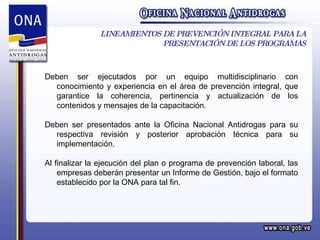 LINEAMIENTOS DE PREVENCIÓN INTEGRAL PARA LA PRESENTACIÓN DE LOS PROGRAMAS Deben ser ejecutados por un equipo multidisciplinario con conocimiento y experiencia en el área de prevención integral, que garantice la coherencia, pertinencia y actualización de los contenidos y mensajes de la capacitación. Deben ser presentados ante la Oficina Nacional Antidrogas para su respectiva revisión y posterior aprobación técnica para su implementación. Al finalizar la ejecución del plan o programa de prevención laboral, las empresas deberán presentar un Informe de Gestión, bajo el formato establecido por la ONA para tal fin. 