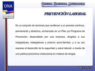 PREVENCIÓN LABORAL Es un conjunto de acciones que conllevan a un proceso continuo, permanente y dinámico, enmarcado en un Plan y/o Programa de Prevención, desarrollado por una empresa, dirigidos a sus trabajadores, trabajadoras y entorno socio-familiar, y a su vez exprese el desarrollo de la seguridad y salud laboral, a través de una política preventiva institucional en materia de drogas. 