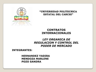 “UNIVERSIDAD POLITECNICA
                   ESTATAL DEL CARCHI”




                      CONTRATOS
                   INTERNACIONALES

                   LEY ORGANICA DE
               REGULACION Y CONTROL DEL
                  PODER DE MERCADO
INTEGRANTES:

     HERNANDEZ YADIRA
     MENDOZA MARLENE
     POZO SANDRA
 