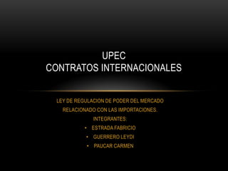 UPEC
CONTRATOS INTERNACIONALES


 LEY DE REGULACION DE PODER DEL MERCADO
   RELACIONADO CON LAS IMPORTACIONES.
              INTEGRANTES:
          • ESTRADA FABRICIO
           • GUERRERO LEYDI
           • PAUCAR CARMEN
 