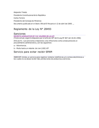 Alejandro Toledo
Presidente Constitucional de la República
Carlos Ferrero
Presidente del Consejo de Ministros
Documento publicado en el Diario Oficial El Peruano el 12 de abril del 2005. _
Reglamento de la Ley N° 28493
Sanciones
DECRETO LEGISLATIVO Nº 716 VALORES DE LA UIT
(Texto actual, según lo dispuesto por el artículo 18º del D.Leg Nº 807 del 18.04.1996)
Artículo 41.-Las sanciones a imponerse a los infractores como consecuencia de un
procedimiento administrativo, son las siguientes:
a.- Advertencia.
b.- Multa hasta un máximo de cien (100) UIT
Servicio para evitar recibir SPAM
INDECOPI brinda un servicio para registrar números telefónicos y/o correos electrónicos a
los cuales no se desee recibir más promociones de productos y servicios.
 