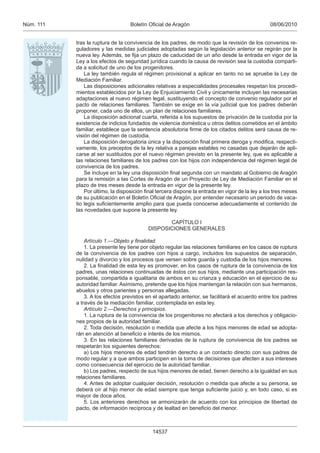 08/06/2010Boletín Oﬁcial de AragónNúm. 111
14537
tras la ruptura de la convivencia de los padres, de modo que la revisión de los convenios re-
guladores y las medidas judiciales adoptadas según la legislación anterior se regirán por la
nueva ley. Además, se ﬁja un plazo de caducidad de un año desde la entrada en vigor de la
Ley a los efectos de seguridad jurídica cuando la causa de revisión sea la custodia comparti-
da a solicitud de uno de los progenitores.
La ley también regula el régimen provisional a aplicar en tanto no se apruebe la Ley de
Mediación Familiar.
Las disposiciones adicionales relativas a especialidades procesales respetan los procedi-
mientos establecidos por la Ley de Enjuiciamiento Civil y únicamente incluyen las necesarias
adaptaciones al nuevo régimen legal, sustituyendo el concepto de convenio regulador por el
pacto de relaciones familiares. También se exige en la vía judicial que los padres deberán
proponer, cada uno de ellos, un plan de relaciones familiares.
La disposición adicional cuarta, referida a los supuestos de privación de la custodia por la
existencia de indicios fundados de violencia doméstica u otros delitos cometidos en el ámbito
familiar, establece que la sentencia absolutoria ﬁrme de los citados delitos será causa de re-
visión del régimen de custodia.
La disposición derogatoria única y la disposición ﬁnal primera deroga y modiﬁca, respecti-
vamente, los preceptos de la ley relativa a parejas estables no casadas que dejarán de apli-
carse al ser sustituidos por el nuevo régimen previsto en la presente ley, que es aplicable a
las relaciones familiares de los padres con los hijos con independencia del régimen legal de
convivencia de los padres.
Se incluye en la ley una disposición ﬁnal segunda con un mandato al Gobierno de Aragón
para la remisión a las Cortes de Aragón de un Proyecto de Ley de Mediación Familiar en el
plazo de tres meses desde la entrada en vigor de la presente ley.
Por último, la disposición ﬁnal tercera dispone la entrada en vigor de la ley a los tres meses
de su publicación en el Boletín Oﬁcial de Aragón, por entender necesario un periodo de vaca-
tio legis suﬁcientemente amplio para que pueda conocerse adecuadamente el contenido de
las novedades que supone la presente ley.
CAPÍTULO I
DISPOSICIONES GENERALES
Artículo 1.—Objeto y ﬁnalidad.
1. La presente ley tiene por objeto regular las relaciones familiares en los casos de ruptura
de la convivencia de los padres con hijos a cargo, incluidos los supuestos de separación,
nulidad y divorcio y los procesos que versen sobre guarda y custodia de los hijos menores.
2. La ﬁnalidad de esta ley es promover, en los casos de ruptura de la convivencia de los
padres, unas relaciones continuadas de éstos con sus hijos, mediante una participación res-
ponsable, compartida e igualitaria de ambos en su crianza y educación en el ejercicio de su
autoridad familiar. Asimismo, pretende que los hijos mantengan la relación con sus hermanos,
abuelos y otros parientes y personas allegadas.
3. A los efectos previstos en el apartado anterior, se facilitará el acuerdo entre los padres
a través de la mediación familiar, contemplada en esta ley.
Artículo 2.—Derechos y principios.
1. La ruptura de la convivencia de los progenitores no afectará a los derechos y obligacio-
nes propios de la autoridad familiar.
2. Toda decisión, resolución o medida que afecte a los hijos menores de edad se adopta-
rán en atención al beneﬁcio e interés de los mismos.
3. En las relaciones familiares derivadas de la ruptura de convivencia de los padres se
respetarán los siguientes derechos:
a) Los hijos menores de edad tendrán derecho a un contacto directo con sus padres de
modo regular y a que ambos participen en la toma de decisiones que afecten a sus intereses
como consecuencia del ejercicio de la autoridad familiar.
b) Los padres, respecto de sus hijos menores de edad, tienen derecho a la igualdad en sus
relaciones familiares.
4. Antes de adoptar cualquier decisión, resolución o medida que afecte a su persona, se
deberá oír al hijo menor de edad siempre que tenga suﬁciente juicio y, en todo caso, si es
mayor de doce años.
5. Los anteriores derechos se armonizarán de acuerdo con los principios de libertad de
pacto, de información recíproca y de lealtad en beneﬁcio del menor.
 