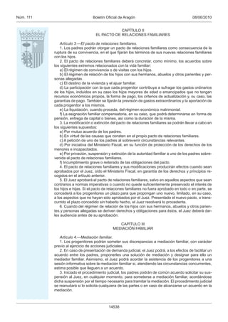 08/06/2010Boletín Oﬁcial de AragónNúm. 111
14538
CAPÍTULO II
EL PACTO DE RELACIONES FAMILIARES
Artículo 3.—El pacto de relaciones familiares.
1. Los padres podrán otorgar un pacto de relaciones familiares como consecuencia de la
ruptura de su convivencia, en el que ﬁjarán los términos de sus nuevas relaciones familiares
con los hijos.
2. El pacto de relaciones familiares deberá concretar, como mínimo, los acuerdos sobre
los siguientes extremos relacionados con la vida familiar:
a) El régimen de convivencia o de visitas con los hijos.
b) El régimen de relación de los hijos con sus hermanos, abuelos y otros parientes y per-
sonas allegadas.
c) El destino de la vivienda y el ajuar familiar.
d) La participación con la que cada progenitor contribuya a sufragar los gastos ordinarios
de los hijos, incluidos en su caso los hijos mayores de edad o emancipados que no tengan
recursos económicos propios, la forma de pago, los criterios de actualización y, su caso, las
garantías de pago. También se ﬁjarán la previsión de gastos extraordinarios y la aportación de
cada progenitor a los mismos.
e) La liquidación, cuando proceda, del régimen económico matrimonial.
f) La asignación familiar compensatoria, en su caso, que podrá determinarse en forma de
pensión, entrega de capital o bienes, así como la duración de la misma.
3. La modiﬁcación o extinción del pacto de relaciones familiares se podrán llevar a cabo en
los siguientes supuestos:
a) Por mutuo acuerdo de los padres.
b) En virtud de las causas que consten en el propio pacto de relaciones familiares.
c) A petición de uno de los padres al sobrevenir circunstancias relevantes.
d) Por iniciativa del Ministerio Fiscal, en su función de protección de los derechos de los
menores e incapacitados.
e) Por privación, suspensión y extinción de la autoridad familiar a uno de los padres sobre-
venida al pacto de relaciones familiares.
f) Incumplimiento grave o reiterado de las obligaciones del pacto.
4. El pacto de relaciones familiares y sus modiﬁcaciones producirán efectos cuando sean
aprobados por el Juez, oído el Ministerio Fiscal, en garantía de los derechos y principios re-
cogidos en el artículo anterior.
5. El Juez aprobará el pacto de relaciones familiares, salvo en aquellos aspectos que sean
contrarios a normas imperativas o cuando no quede suﬁcientemente preservado el interés de
los hijos e hijas. Si el pacto de relaciones familiares no fuera aprobado en todo o en parte, se
concederá a los progenitores un plazo para que propongan uno nuevo, limitado, en su caso,
a los aspectos que no hayan sido aprobados por el Juez. Presentado el nuevo pacto, o trans-
currido el plazo concedido sin haberlo hecho, el Juez resolverá lo procedente.
6. Cuando del régimen de relación de los hijos con sus hermanos, abuelos y otros parien-
tes y personas allegadas se deriven derechos y obligaciones para éstos, el Juez deberá dar-
les audiencia antes de su aprobación.
CAPÍTULO III
MEDIACIÓN FAMILIAR
Artículo 4.—Mediación familiar.
1. Los progenitores podrán someter sus discrepancias a mediación familiar, con carácter
previo al ejercicio de acciones judiciales.
2. En caso de presentación de demanda judicial, el Juez podrá, a los efectos de facilitar un
acuerdo entre los padres, proponerles una solución de mediación y designar para ello un
mediador familiar. Asimismo, el Juez podrá acordar la asistencia de los progenitores a una
sesión informativa sobre la mediación familiar si, atendiendo las circunstancias concurrentes,
estima posible que lleguen a un acuerdo.
3. Iniciado el procedimiento judicial, los padres podrán de común acuerdo solicitar su sus-
pensión al Juez, en cualquier momento, para someterse a mediación familiar, acordándose
dicha suspensión por el tiempo necesario para tramitar la mediación. El procedimiento judicial
se reanudará si lo solicita cualquiera de las partes o en caso de alcanzarse un acuerdo en la
mediación.
 