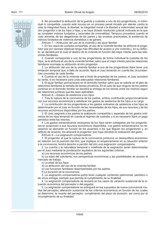 08/06/2010Boletín Oﬁcial de AragónNúm. 111
14540
6. No procederá la atribución de la guarda y custodia a uno de los progenitores, ni indivi-
dual ni compartida, cuando esté incurso en un proceso penal iniciado por atentar contra la
vida, la integridad física, la libertad, la integridad moral o la libertad e indemnidad sexual del
otro progenitor o de los hijos o hijas, y se haya dictado resolución judicial motivada en la que
se constaten indicios fundados y racionales de criminalidad. Tampoco procederá cuando el
Juez advierta, de las alegaciones de las partes y las pruebas practicadas, la existencia de
indicios fundados de violencia doméstica o de género.
Artículo 7.—Atribución del uso de la vivienda y del ajuar familiar.
1. En los casos de custodia compartida, el uso de la vivienda familiar se atribuirá al proge-
nitor que por razones objetivas tenga más diﬁcultad de acceso a una vivienda y, en su defec-
to, se decidirá por el Juez el destino de la vivienda en función del mejor interés para las rela-
ciones familiares.
2. Cuando corresponda a uno de los progenitores de forma individual la custodia de los
hijos, se le atribuirá el uso de la vivienda familiar, salvo que el mejor interés para las relaciones
familiares aconseje su atribución al otro progenitor.
3. La atribución del uso de la vivienda familiar a uno de los progenitores debe tener una
limitación temporal que, a falta de acuerdo, ﬁjará el Juez teniendo en cuenta las circunstan-
cias concretas de cada familia.
4. Cuando el uso de la vivienda sea a título de propiedad de los padres, el Juez acordará
su venta, si es necesaria para unas adecuadas relaciones familiares.
5. El ajuar familiar permanecerá en el domicilio familiar salvo que se solicite en el plan de
relaciones familiares la retirada de bienes privativos. En el caso de que ninguno de los padres
continúe en el domicilio familiar se decidirá la entrega de los bienes entre los mismos según
las relaciones jurídicas que les sean aplicables.
Artículo 8.—Gastos de asistencia a los hijos.
1. Tras la ruptura de la convivencia de los padres, ambos contribuirán proporcionalmente
con sus recursos económicos a satisfacer los gastos de asistencia de los hijos a su cargo.
2. La contribución de los progenitores a los gastos ordinarios de asistencia a los hijos se
determinarán por el Juez en función de las necesidades de los hijos, de sus recursos y de los
recursos económicos disponibles por los padres.
3. El Juez asignará a los padres la realización compartida o separada de los gastos ordi-
narios de los hijos teniendo en cuenta el régimen de custodia, y si es necesario ﬁjará un pago
periódico entre los mismos.
4. Los gastos extraordinarios necesarios de los hijos serán sufragados por los progenito-
res en proporción a sus recursos económicos disponibles. Los gastos extraordinarios no ne-
cesarios se abonarán en función de los acuerdos a los que lleguen los progenitores y, en
defecto de acuerdo, los abonará el progenitor que haya decidido la realización del gasto.
Artículo 9.—La asignación compensatoria.
1. El progenitor al que la ruptura de la convivencia produzca un desequilibrio económico
en relación con la posición del otro, que implique un empeoramiento en su situación anterior
a la convivencia, tendrá derecho a percibir del otro una asignación compensatoria.
2. La cuantía y la naturaleza temporal o indeﬁnida de la asignación serán determinadas
por el Juez mediante la ponderación equitativa de los siguientes criterios:
a) Los recursos económicos de los padres.
b) La edad del solicitante, sus perspectivas económicas y las posibilidades de acceso al
mercado de trabajo.
c) La edad de los hijos.
d) La atribución del uso de la vivienda familiar.
e) Las funciones familiares desempeñadas por los padres.
f) La duración de la convivencia.
3. La asignación compensatoria podrá tener cualquier contenido patrimonial, periódico o
de única entrega, siempre que permita el cumplimiento de su ﬁnalidad.
4. La asignación compensatoria se revisará en los casos de variación sustancial de la si-
tuación económica del perceptor o del pagador.
5. La asignación compensatoria se extinguirá en los supuestos de nueva convivencia ma-
rital del perceptor, alteración sustancial de los criterios económicos en función de los cuales
se determinó, la muerte del perceptor, cumplimiento del plazo de duración, así como por el
incumplimiento de su ﬁnalidad.
 
