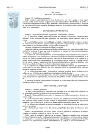 08/06/2010Boletín Oﬁcial de AragónNúm. 111
14541
CAPÍTULO V
MEDIDAS PROVISIONALES
Artículo 10.—Medidas provisionales.
En los casos de ruptura de la convivencia de los padres con hijos a cargo, el Juez, a peti-
ción del padre, madre, hijos a cargo mayores de catorce años o del Ministerio ﬁscal en su
función legal de protección de los hijos menores e incapacitados, podrá acordar la adopción
de medidas provisionales sobre las relaciones familiares de acuerdo con los criterios estable-
cidos en la presente ley.
DISPOSICIONES TRANSITORIAS
Primera.—Revisión de convenios reguladores y de medidas judiciales.
1. Las normas de esta ley serán de aplicación a la revisión judicial de los convenios regu-
ladores y de las medidas judiciales adoptadas con anterioridad a la entrada en vigor de la
misma.
2. La solicitud de custodia compartida por uno de los progenitores será causa de revisión
de los convenios reguladores y de las medidas judiciales adoptadas bajo la legislación ante-
rior durante un año desde la entrada en vigor de la presente ley.
Segunda.—Régimen provisional de mediación familiar.
Hasta la entrada en vigor de la Ley de Mediación Familiar a que hace referencia la dispo-
sición ﬁnal segunda de esta ley, será de aplicación lo previsto en la presente disposición
transitoria, en los siguientes términos:
1. Se entiende por mediación familiar el servicio especializado consistente en un procedi-
miento extrajudicial y voluntario para la prevención y resolución de conﬂictos familiares en el
ámbito del Derecho privado que afecten a menores de edad derivados de la ruptura de la
pareja, en el que la persona mediadora, de una manera neutral, imparcial y conﬁdencial, in-
forma, orienta y asiste a las partes en conﬂicto para facilitar la comunicación y el diálogo entre
las mismas, al objeto de promover la toma de decisiones consensuadas.
2. El Gobierno de Aragón facilitará servicios de mediación familiar, que priorizarán en
cuanto a su acceso a las personas que sean derivadas desde la Administración de Justicia o
desde los servicios sociales.
3. Los colegios profesionales y entidades de iniciativa social sin ánimo de lucro podrán
colaborar con el Gobierno de Aragón en materia de mediación familiar.
4. La mediación familiar se rige por los principios de voluntariedad, igualdad, conﬁdencia-
lidad, transparencia, imparcialidad, neutralidad, ﬂexibilidad, carácter personalísimo y buena
fe.
5. Mediante orden del departamento competente se podrá desarrollar este régimen provi-
sional de mediación familiar.
DISPOSICIONES ADICIONALES
Primera.—Términos genéricos.
Las menciones genéricas en masculino que aparecen en el articulado de la presente Ley
se entenderán referidas también a su correspondiente femenino.
Segunda.—Especialidades procesales en los casos de nulidad, separación o divorcio con
hijos a cargo.
1. En los casos de nulidad, separación y divorcio, las medidas judiciales sobre las relacio-
nes familiares de los padres con hijos a cargo se adoptarán en el procedimiento regulado en
la Ley de Enjuiciamiento Civil, adaptado a las especialidades de la presente ley.
2. Las referencias realizadas al convenio regulador se entenderán hechas al pacto de re-
laciones familiares.
3. La demanda y la reconvención deberán ir acompañadas de un plan de relaciones fami-
liares.
Tercera.—Especialidades procesales en los casos de ruptura de convivencia de parejas
estables no casadas o parejas de hecho con hijos a cargo.
En los casos de ruptura de convivencia de parejas estables no casadas o de parejas de
hecho con hijos a cargo, las medidas judiciales sobre las relaciones familiares tras la ruptura,
se adoptarán en el procedimiento que corresponda según la Ley de Enjuiciamiento Civil. La
demanda y la reconvención deberán ir acompañadas de un plan de relaciones familiares.
 