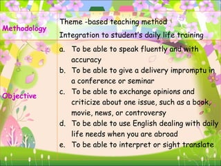 Methodology  Theme -based teaching method Integration to student’s daily life training Objective  To be able to speak fluently and with accuracy To be able to give a delivery impromptu in a conference or seminar  To be able to exchange opinions and criticize about one issue, such as a book, movie, news, or controversy  To be able to use English dealing with daily life needs when you are abroad  To be able to interpret or sight translate  