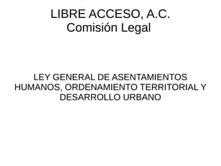 LIBRE ACCESO, A.C.
Comisión Legal
LEY GENERAL DE ASENTAMIENTOS
HUMANOS, ORDENAMIENTO TERRITORIAL Y
DESARROLLO URBANO
 